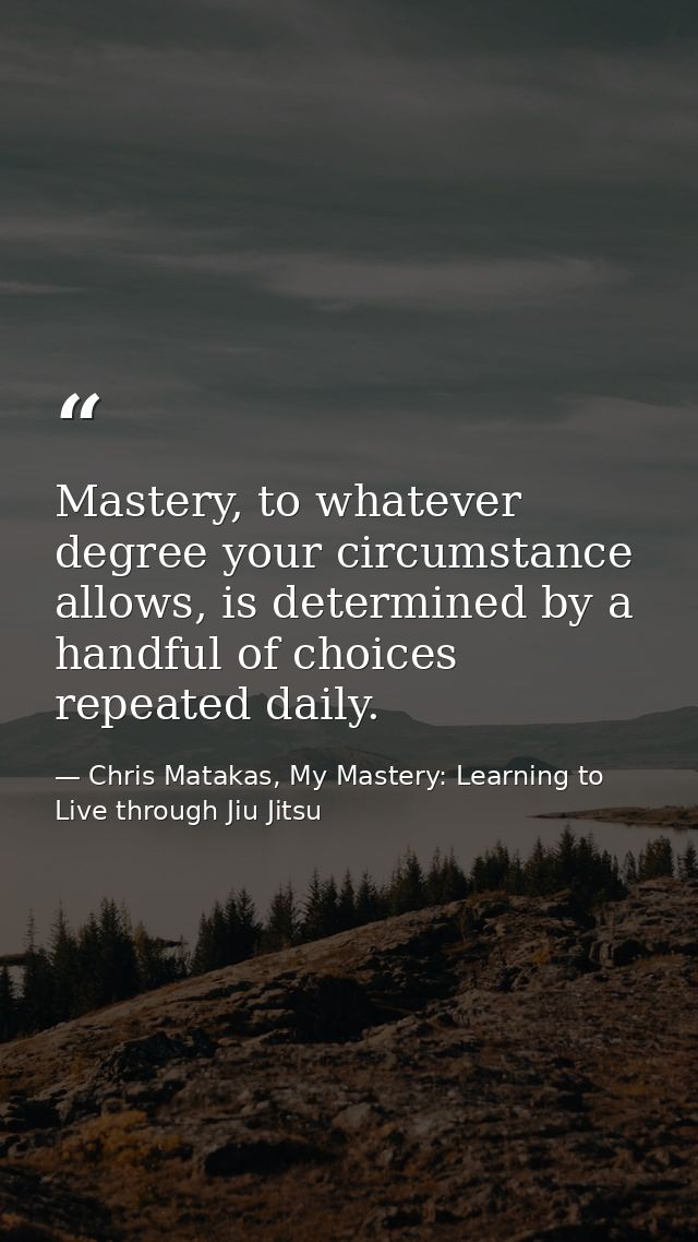 Mastery, to whatever degree your circumstance allows, is determined by a handful of choices repeated daily. — Chris Matakas, My Mastery: Learning to Live through Jiu Jitsu