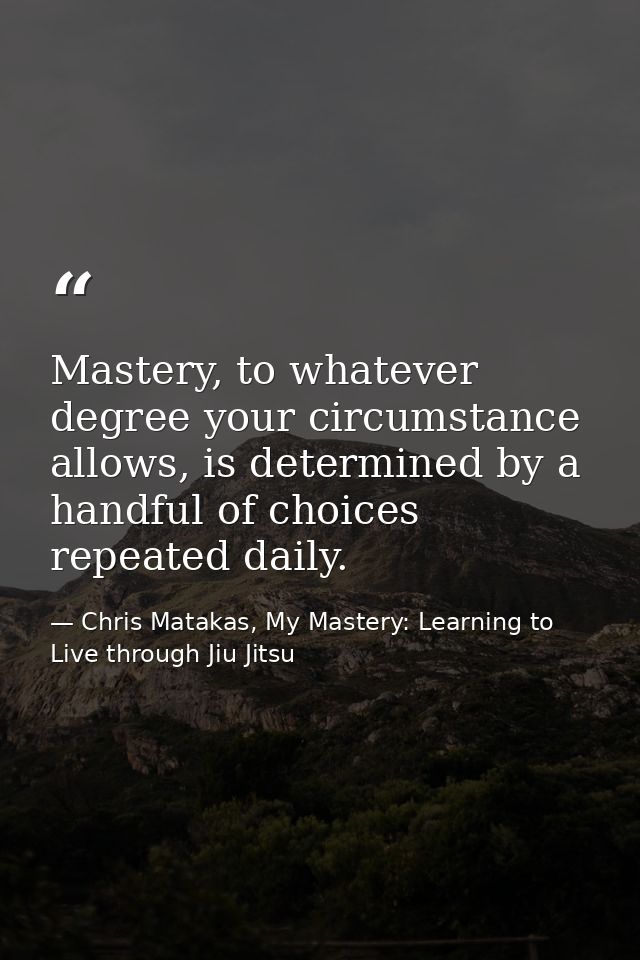 Mastery, to whatever degree your circumstance allows, is determined by a handful of choices repeated daily. — Chris Matakas, My Mastery: Learning to Live through Jiu Jitsu
