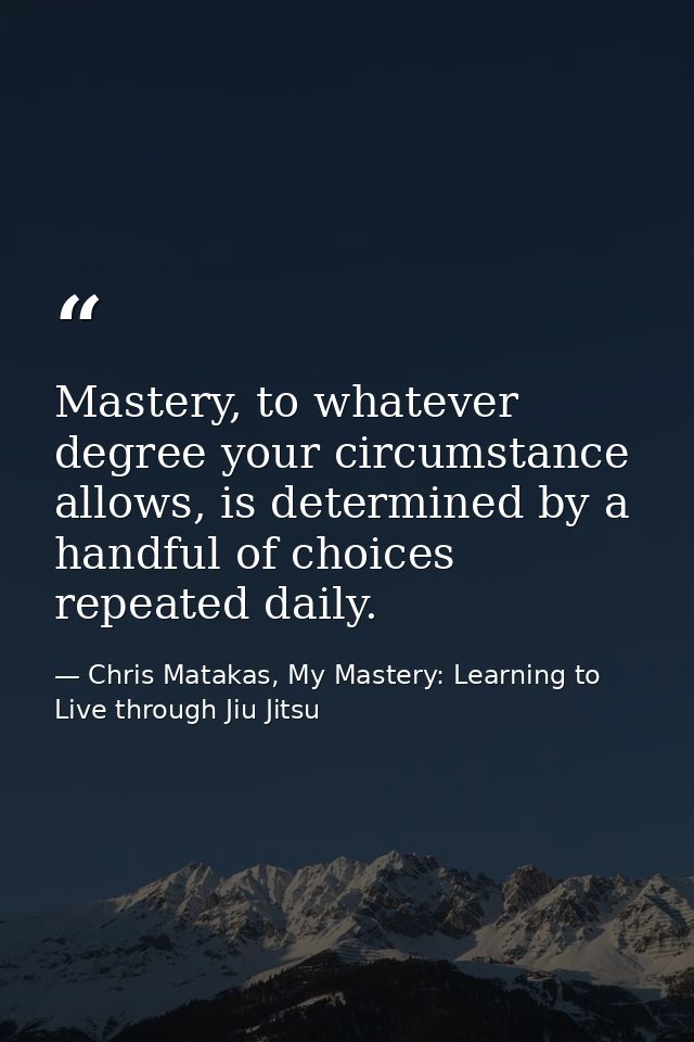 Mastery, to whatever degree your circumstance allows, is determined by a handful of choices repeated daily. — Chris Matakas, My Mastery: Learning to Live through Jiu Jitsu