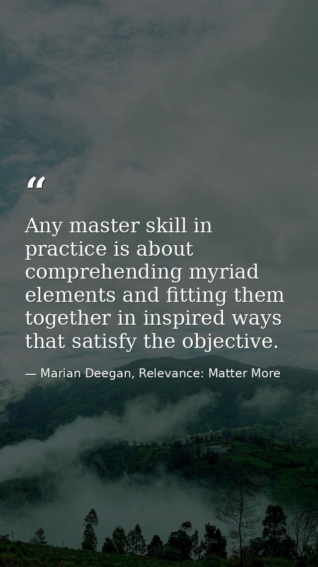 Any master skill in practice is about comprehending myriad elements and fitting them together in inspired ways that sati — Marian Deegan, Relevance: Matter More