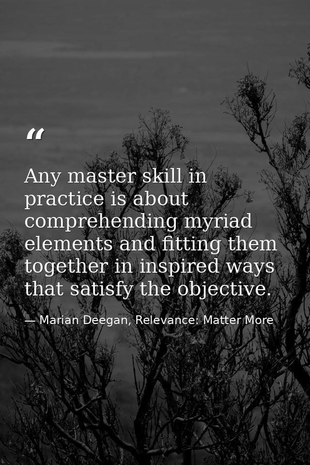 Any master skill in practice is about comprehending myriad elements and fitting them together in inspired ways that sati — Marian Deegan, Relevance: Matter More
