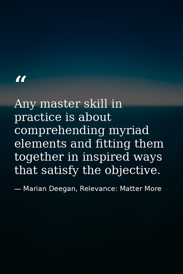 Any master skill in practice is about comprehending myriad elements and fitting them together in inspired ways that sati — Marian Deegan, Relevance: Matter More