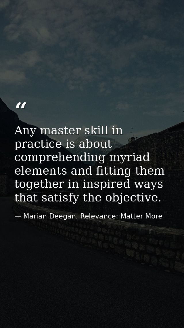 Any master skill in practice is about comprehending myriad elements and fitting them together in inspired ways that sati — Marian Deegan, Relevance: Matter More