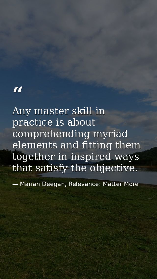 Any master skill in practice is about comprehending myriad elements and fitting them together in inspired ways that sati — Marian Deegan, Relevance: Matter More