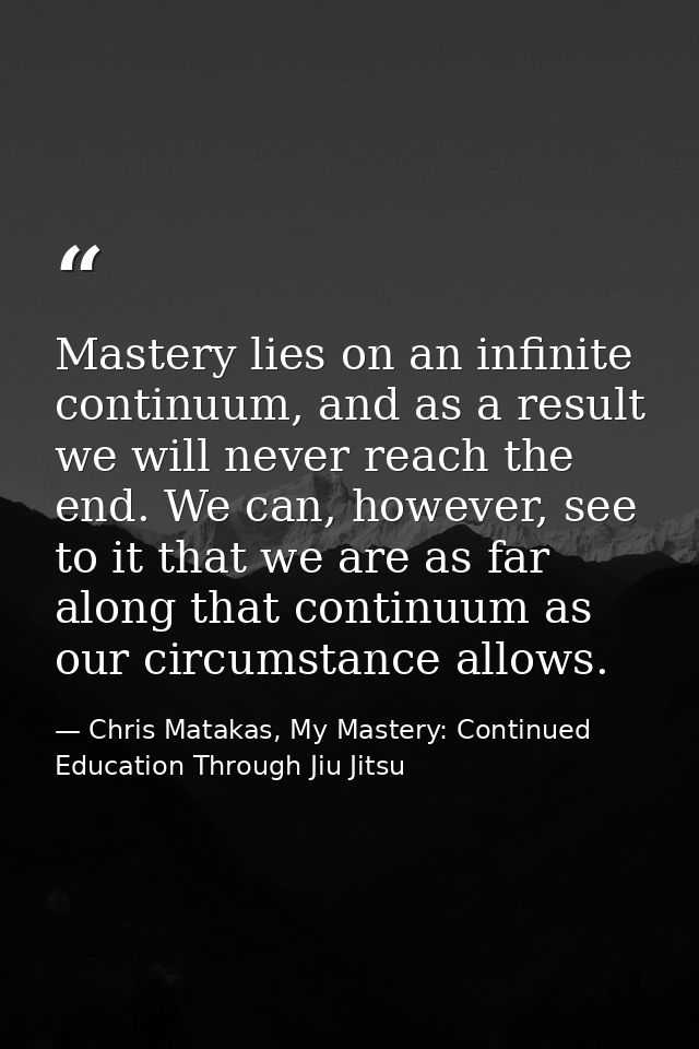 Mastery lies on an infinite continuum, and as a result we will never reach the end. We can, however, see to it that we a — Chris Matakas, My Mastery: Continued Education Through Jiu Jitsu