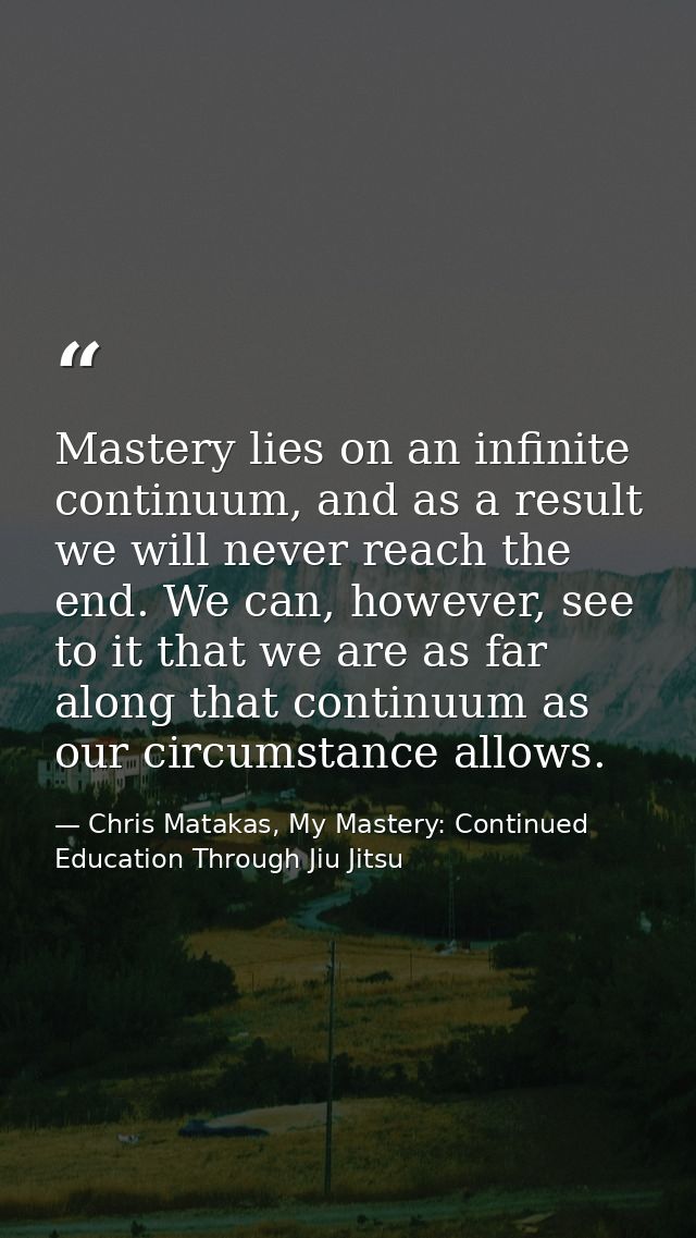 Mastery lies on an infinite continuum, and as a result we will never reach the end. We can, however, see to it that we a — Chris Matakas, My Mastery: Continued Education Through Jiu Jitsu