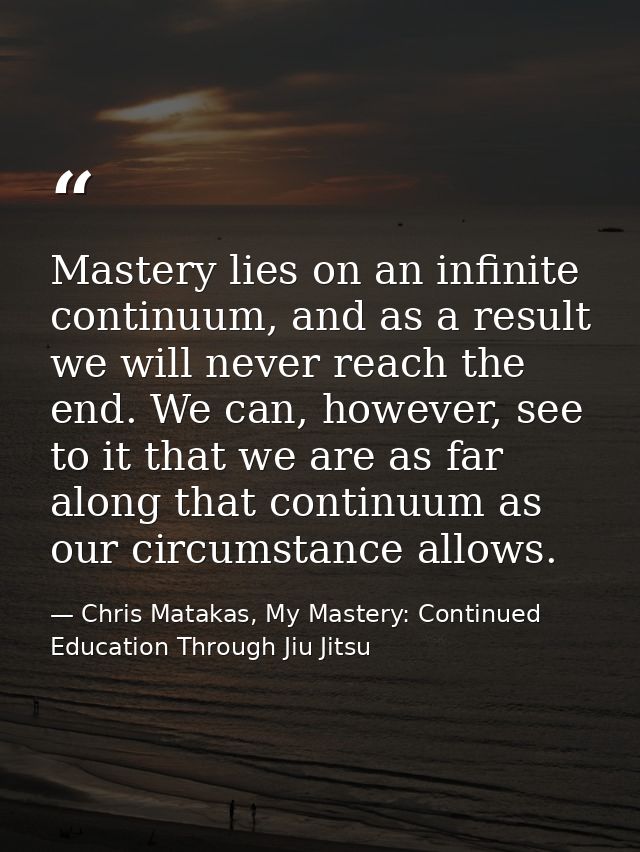 Mastery lies on an infinite continuum, and as a result we will never reach the end. We can, however, see to it that we a — Chris Matakas, My Mastery: Continued Education Through Jiu Jitsu