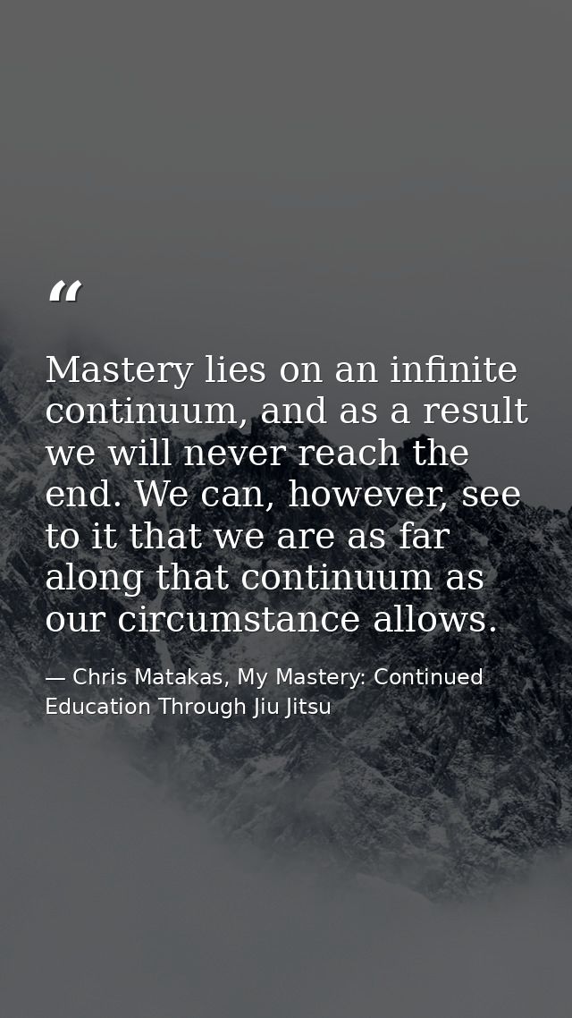 Mastery lies on an infinite continuum, and as a result we will never reach the end. We can, however, see to it that we a — Chris Matakas, My Mastery: Continued Education Through Jiu Jitsu