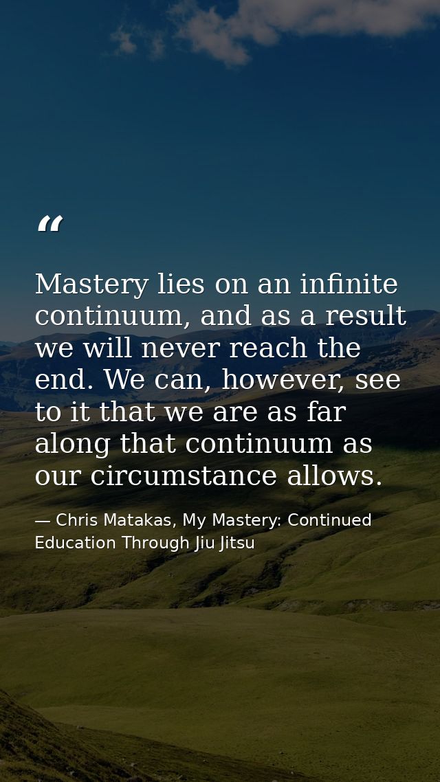 Mastery lies on an infinite continuum, and as a result we will never reach the end. We can, however, see to it that we a — Chris Matakas, My Mastery: Continued Education Through Jiu Jitsu