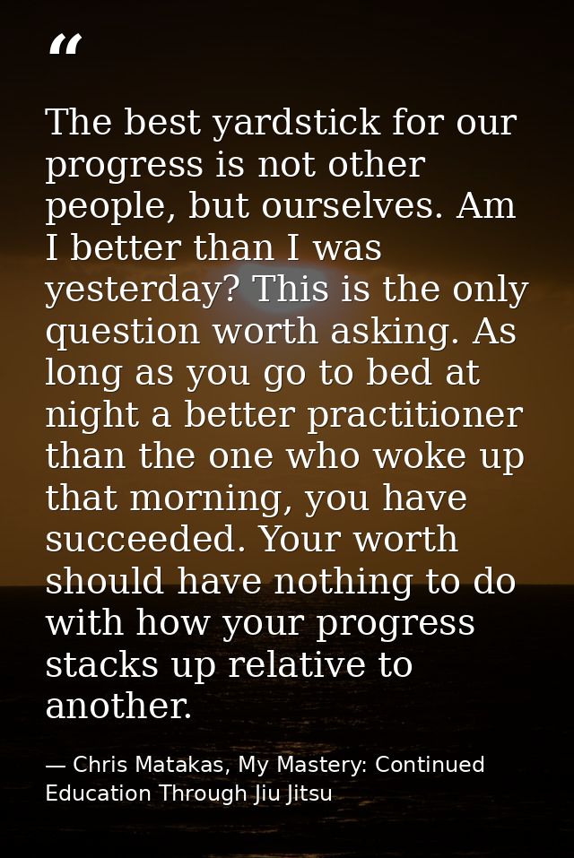 The best yardstick for our progress is not other people, but ourselves. Am I better than I was yesterday? This is the on — Chris Matakas, My Mastery: Continued Education Through Jiu Jitsu