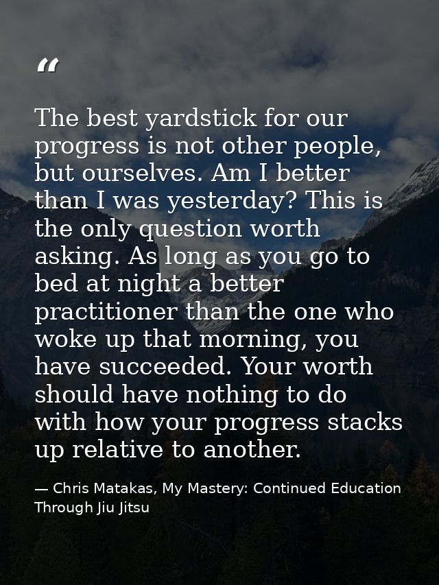 The best yardstick for our progress is not other people, but ourselves. Am I better than I was yesterday? This is the on — Chris Matakas, My Mastery: Continued Education Through Jiu Jitsu