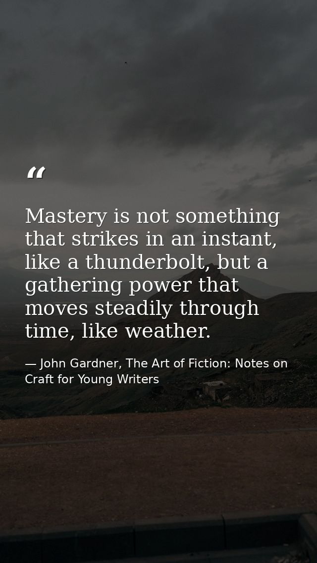 Mastery is not something that strikes in an instant, like a thunderbolt, but a gathering power that moves steadily throu — John Gardner, The Art of Fiction: Notes on Craft for Young Writers