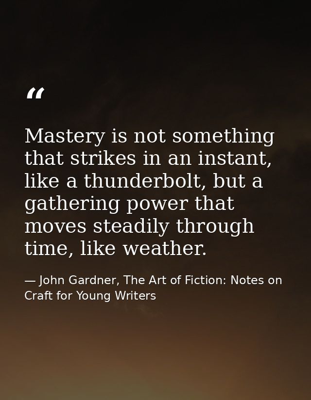 Mastery is not something that strikes in an instant, like a thunderbolt, but a gathering power that moves steadily throu — John Gardner, The Art of Fiction: Notes on Craft for Young Writers