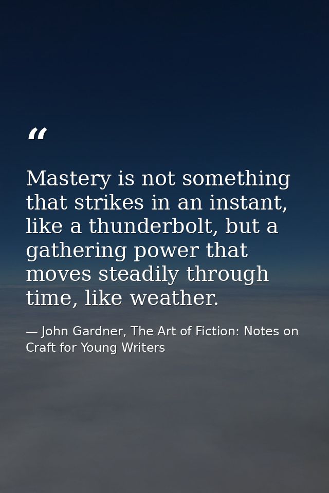 Mastery is not something that strikes in an instant, like a thunderbolt, but a gathering power that moves steadily throu — John Gardner, The Art of Fiction: Notes on Craft for Young Writers