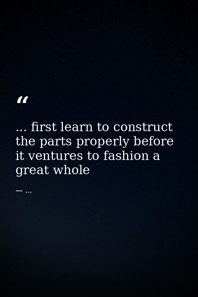 ... first learn to construct the parts properly before it ventures to fashion a great whole — ...
