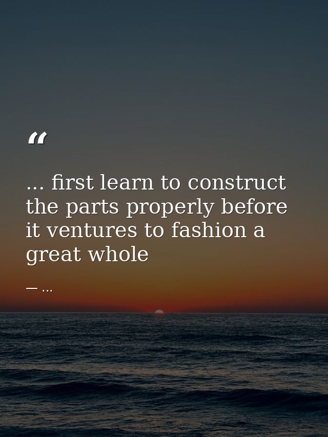 ... first learn to construct the parts properly before it ventures to fashion a great whole — ...