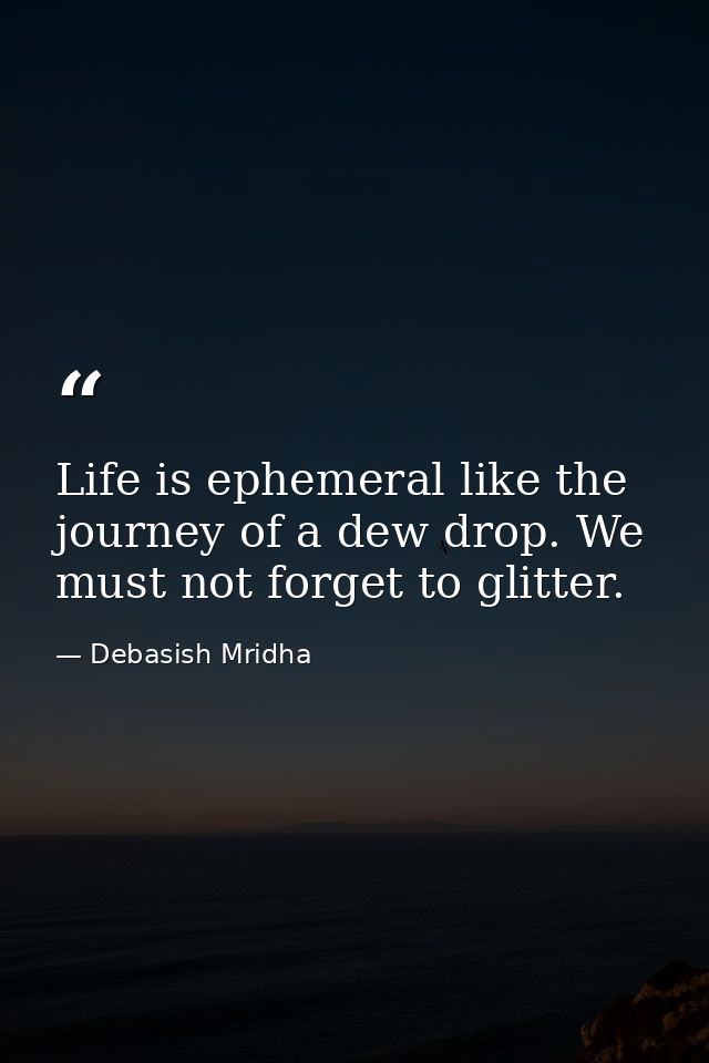 Life is ephemeral like the journey of a dew drop. We must not forget to glitter. — Debasish Mridha