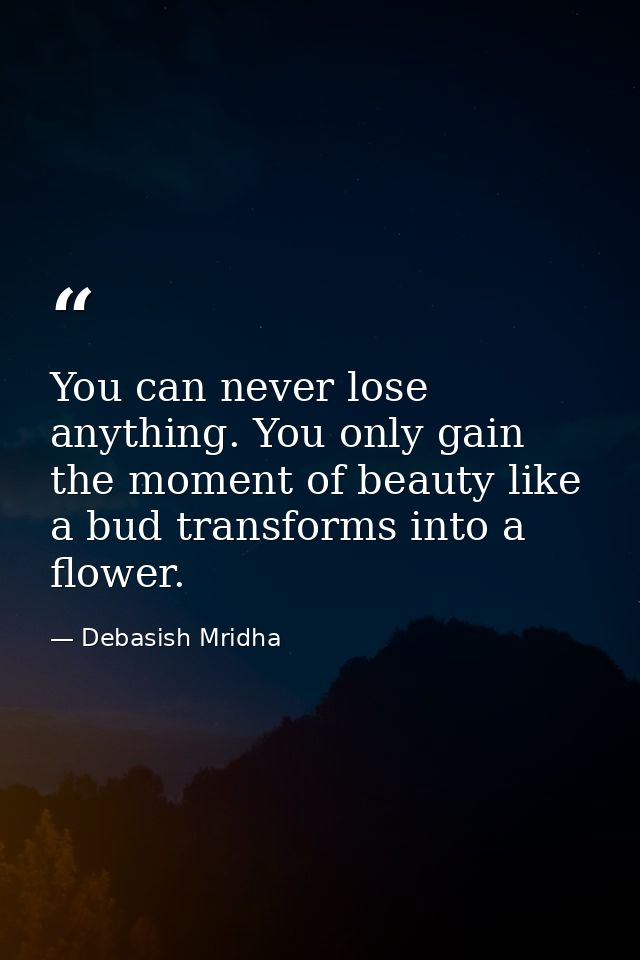 You can never lose anything. You only gain the moment of beauty like a bud transforms into a flower. — Debasish Mridha