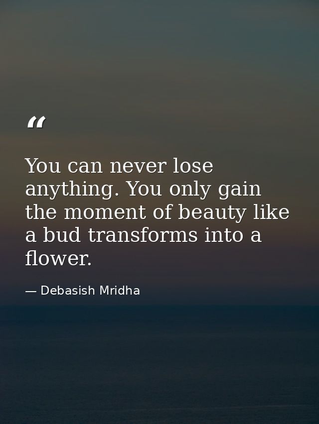 You can never lose anything. You only gain the moment of beauty like a bud transforms into a flower. — Debasish Mridha