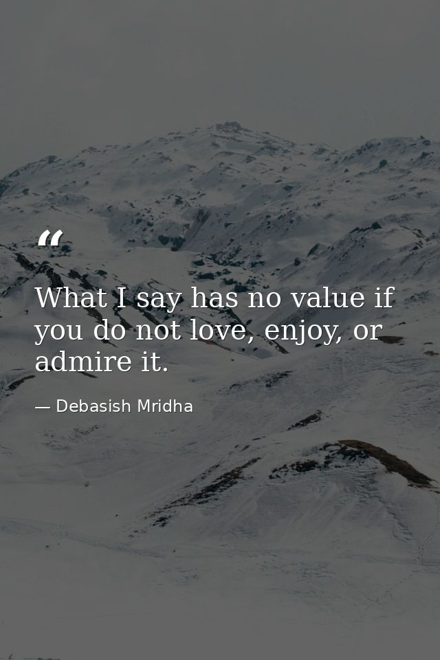 What I say has no value if you do not love, enjoy, or admire it. — Debasish Mridha