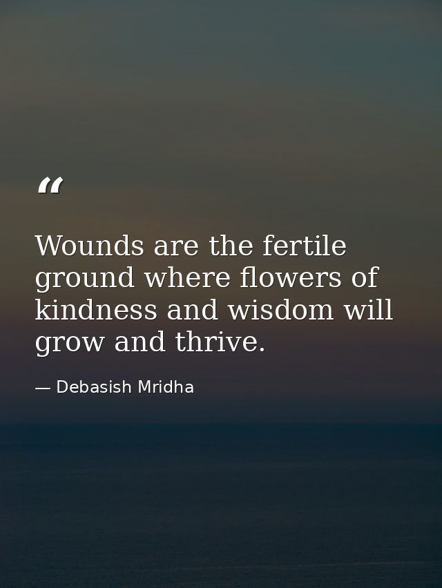 Wounds are the fertile ground where flowers of kindness and wisdom will grow and thrive. — Debasish Mridha