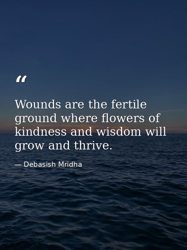 Wounds are the fertile ground where flowers of kindness and wisdom will grow and thrive. — Debasish Mridha