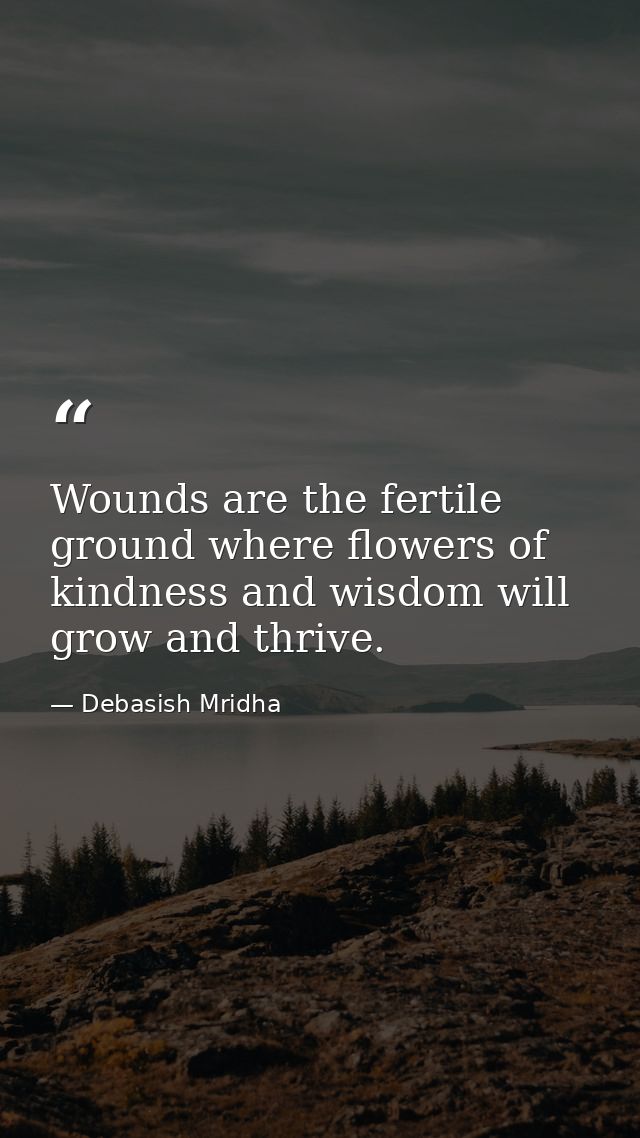 Wounds are the fertile ground where flowers of kindness and wisdom will grow and thrive. — Debasish Mridha