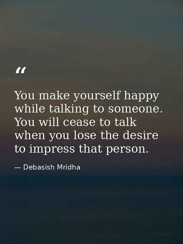 You make yourself happy while talking to someone. You will cease to talk when you lose the desire to impress that person — Debasish Mridha