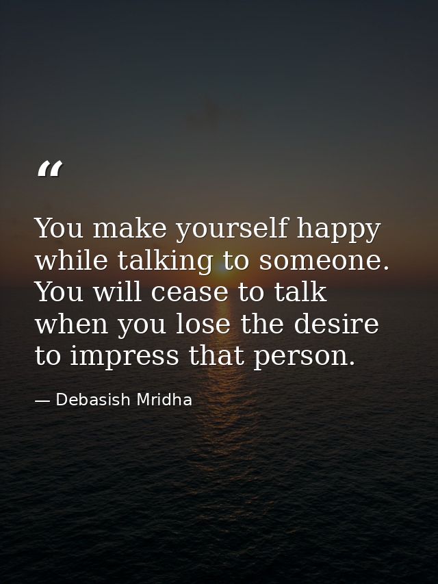 You make yourself happy while talking to someone. You will cease to talk when you lose the desire to impress that person — Debasish Mridha
