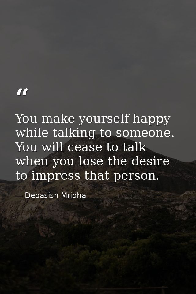 You make yourself happy while talking to someone. You will cease to talk when you lose the desire to impress that person — Debasish Mridha
