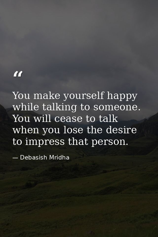 You make yourself happy while talking to someone. You will cease to talk when you lose the desire to impress that person — Debasish Mridha