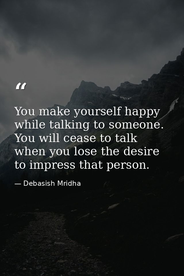 You make yourself happy while talking to someone. You will cease to talk when you lose the desire to impress that person — Debasish Mridha