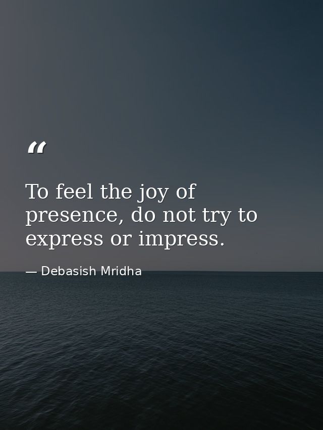 To feel the joy of presence, do not try to express or impress. — Debasish Mridha