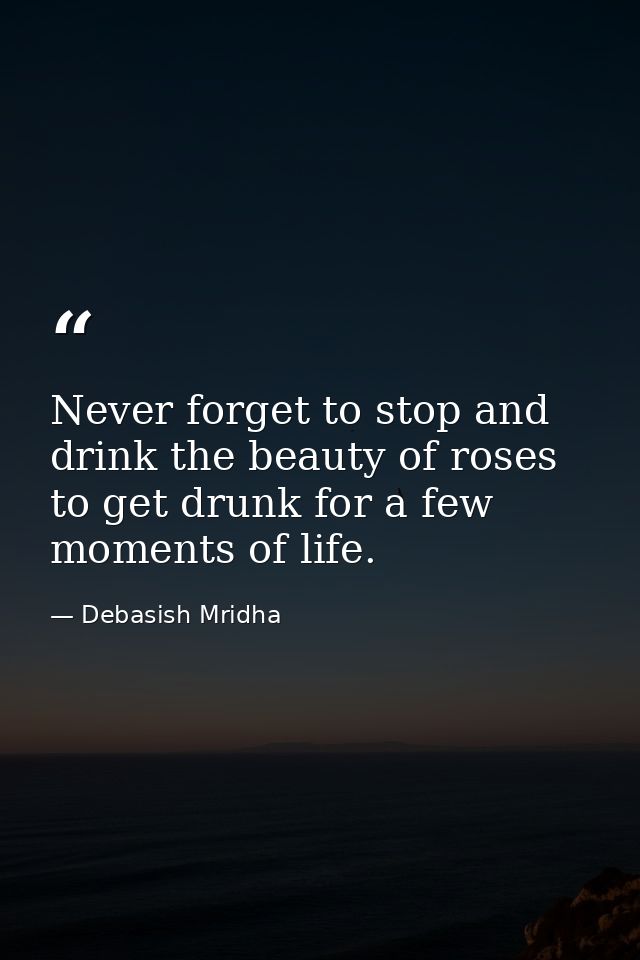 Never forget to stop and drink the beauty of roses to get drunk for a few moments of life. — Debasish Mridha