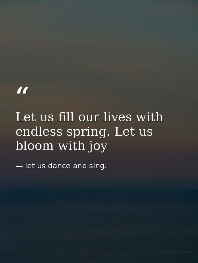 Let us fill our lives with endless spring. Let us bloom with joy — let us dance and sing.