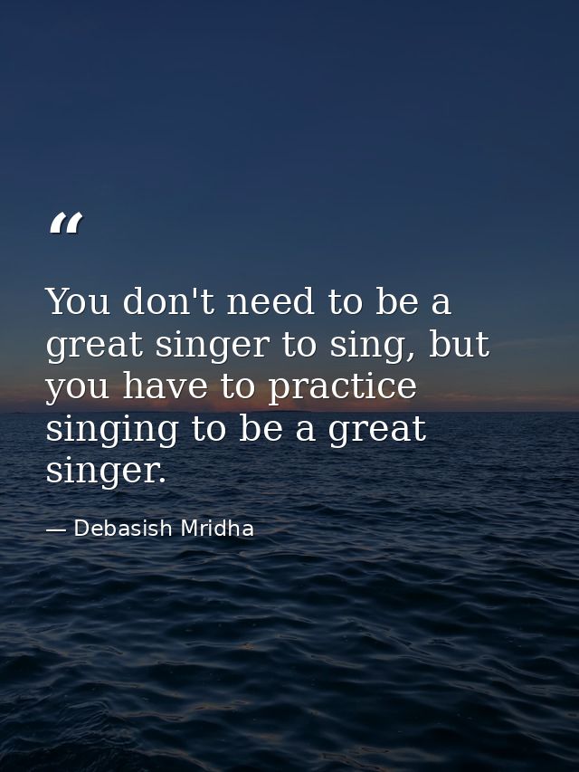 You don't need to be a great singer to sing, but you have to practice singing to be a great singer. — Debasish Mridha