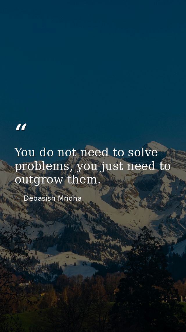 You do not need to solve problems, you just need to outgrow them. — Debasish Mridha