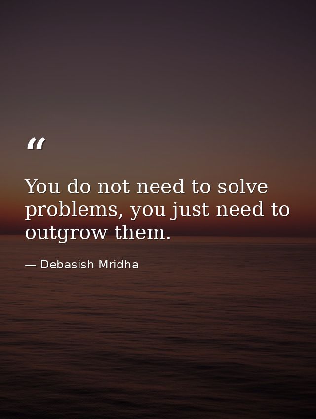 You do not need to solve problems, you just need to outgrow them. — Debasish Mridha