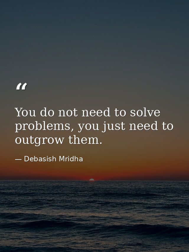 You do not need to solve problems, you just need to outgrow them. — Debasish Mridha