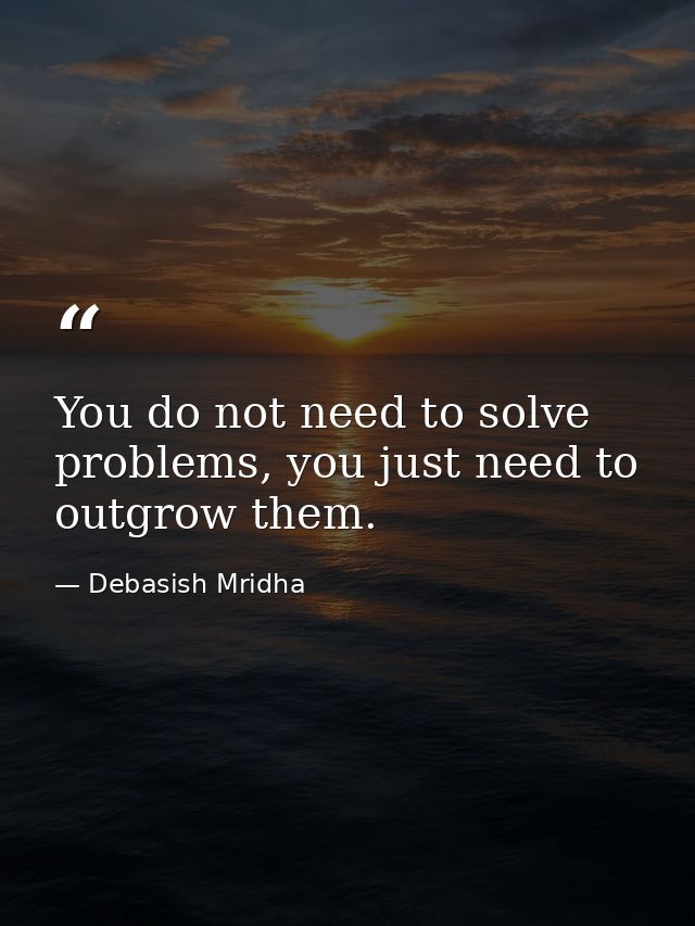 You do not need to solve problems, you just need to outgrow them. — Debasish Mridha
