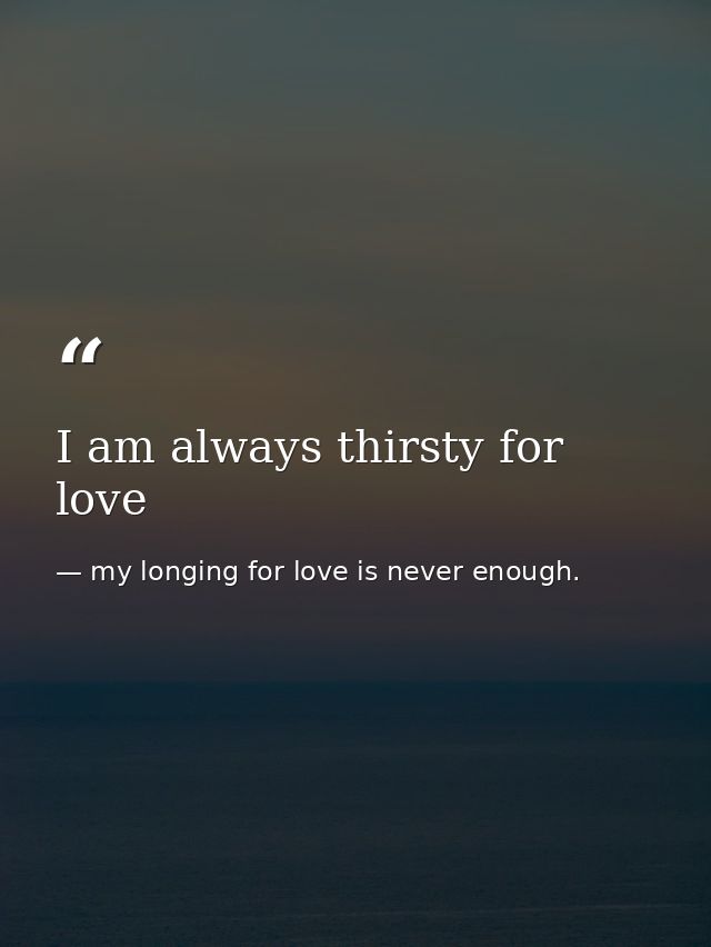 I am always thirsty for love — my longing for love is never enough.