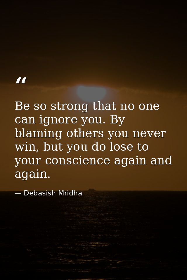 Be so strong that no one can ignore you. By blaming others you never win, but you do lose to your conscience again and a — Debasish Mridha