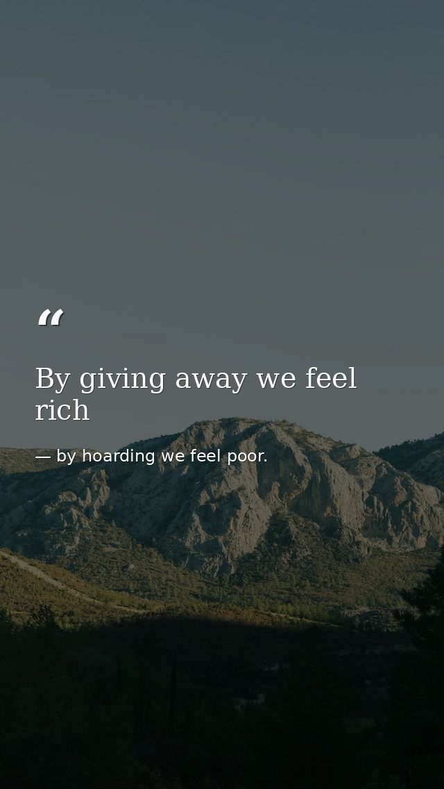 By giving away we feel rich — by hoarding we feel poor.