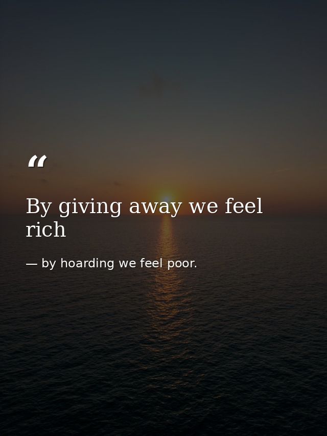 By giving away we feel rich — by hoarding we feel poor.