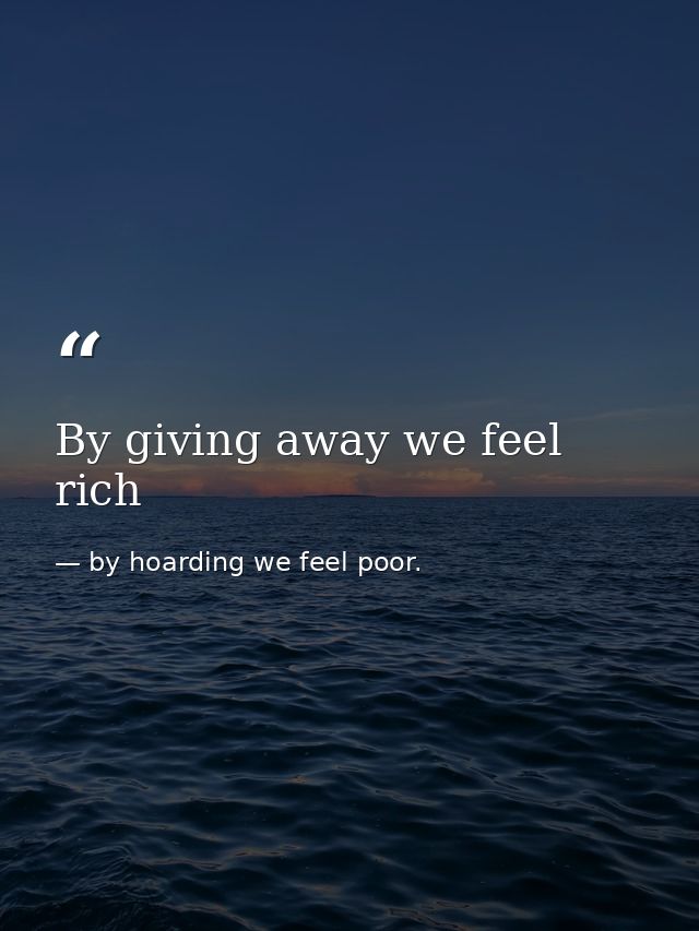 By giving away we feel rich — by hoarding we feel poor.