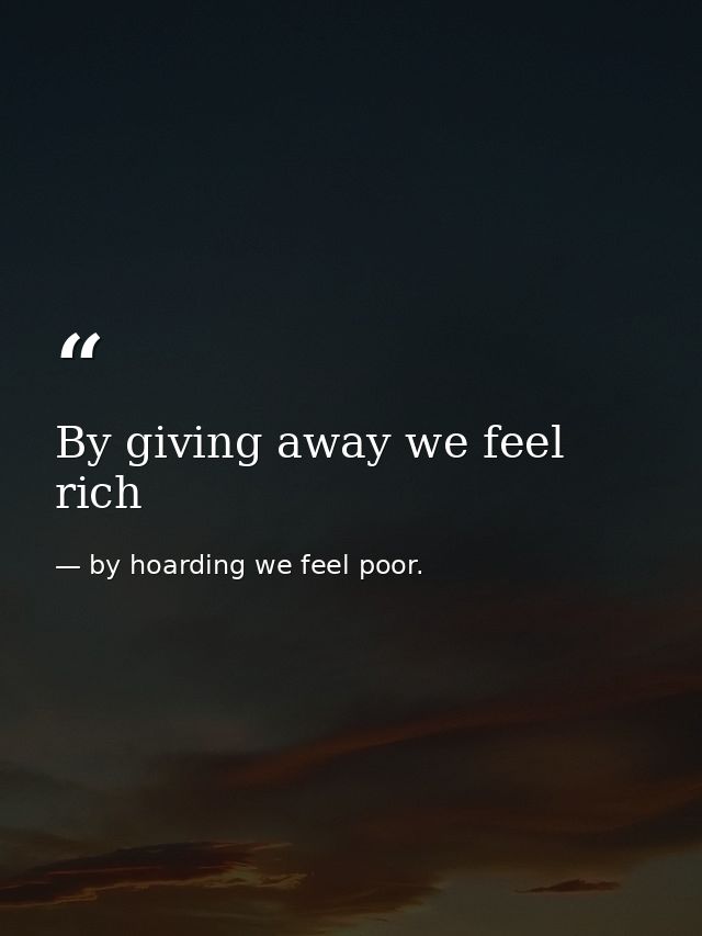 By giving away we feel rich — by hoarding we feel poor.