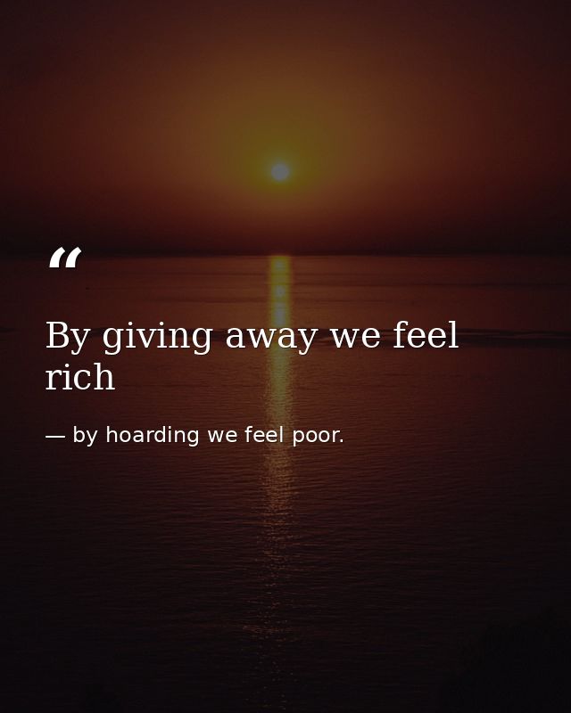 By giving away we feel rich — by hoarding we feel poor.