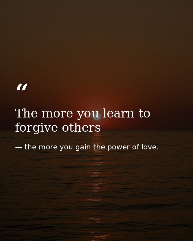 The more you learn to forgive others — the more you gain the power of love.