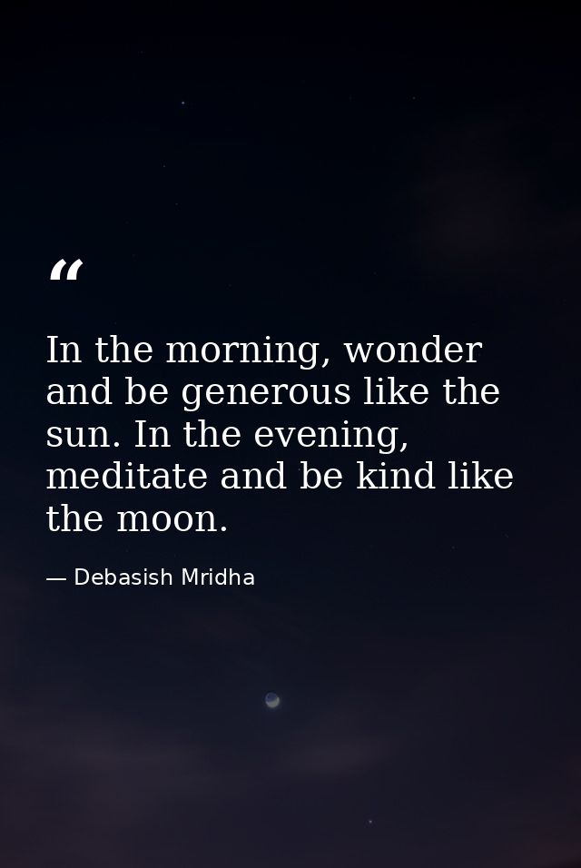 In the morning, wonder and be generous like the sun. In the evening, meditate and be kind like the moon. — Debasish Mridha