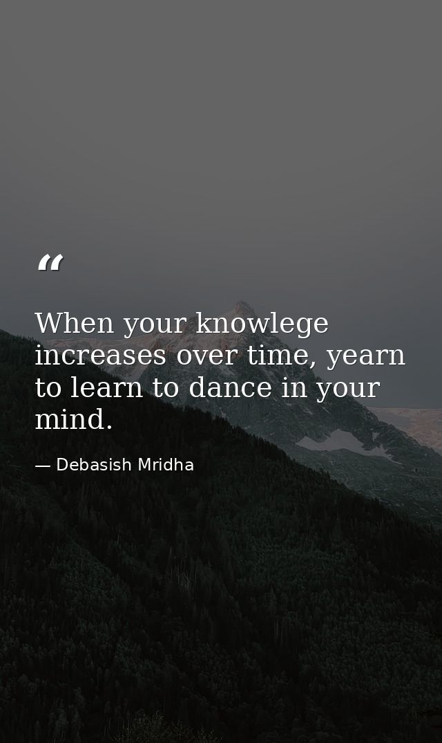 When your knowlege increases over time, yearn to learn to dance in your mind. — Debasish Mridha